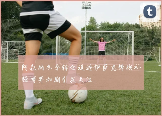 阿森纳冬季转会追逐伊萨克锋线补强博弈加剧引发关注