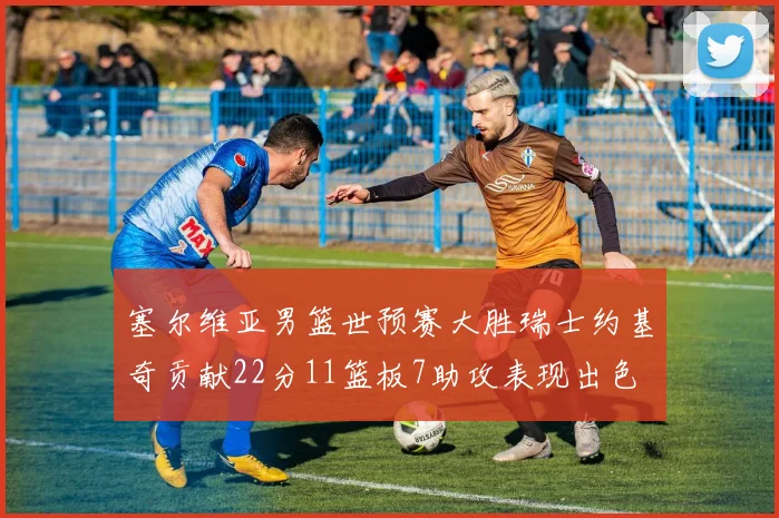 塞尔维亚男篮世预赛大胜瑞士约基奇贡献22分11篮板7助攻表现出色