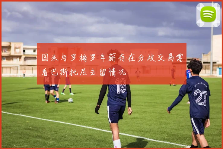 国米与罗梅罗年薪存在分歧交易需看巴斯托尼去留情况