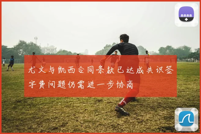 尤文与凯西合同条款已达成共识签字费问题仍需进一步协商