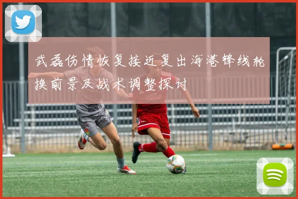 武磊伤情恢复接近复出海港锋线轮换前景及战术调整探讨