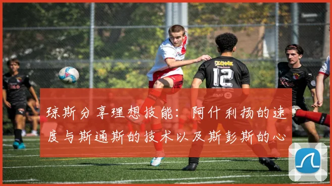 琼斯分享理想技能：阿什利扬的速度与斯通斯的技术以及斯彭斯的心态