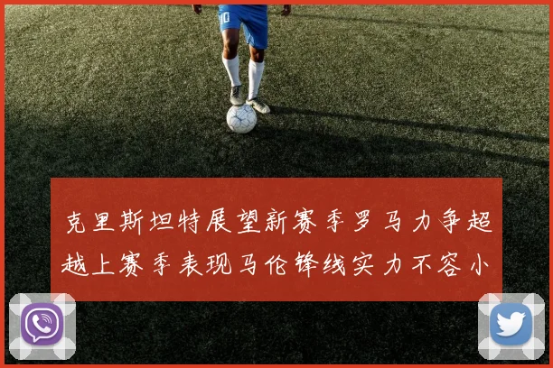 克里斯坦特展望新赛季罗马力争超越上赛季表现马伦锋线实力不容小觑